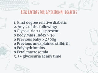 Risk factors for gestational diabetes
1. First degree relative diabetic
2. Any 2 of the following:
o Glycosuria 2+ is present.
o Body Mass Index > 30
o Previous baby > 4500g
o Previous unexplained stilbirth
o Polyhydrimnios
o Fetal macrosomia
3. 3+ glycosuria at any time
9
 