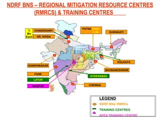 NDRF BNS – REGIONAL MITIGATION RESOURCE CENTRES
(RMRCS) & TRAINING CENTRES
NDRF BNs/ RMRCs
TRAINING CENTRES
APEX TRAINING CENTRE
LEGEND
CHANDIGARH
GR. NOIDA
½
Bn
Each
GANDHINAGAR
PUNE
BHUBANESHWAR
KOLKATA
GUWAHATI
PATNA (SSB)
½ Bn
NAGPUR
LATUR
CHENNAI
HYDERABAD
 