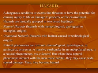 HAZARDHAZARD
A dangerous condition or events that threaten or have the potential forA dangerous condition or events that threaten or have the potential for
causing injury to life or damage to property or the environment.causing injury to life or damage to property or the environment.
Hazards are basically grouped in two broad headings:Hazards are basically grouped in two broad headings:
• Natural HazardsNatural Hazards (hazards with meteorological, geological or(hazards with meteorological, geological or
biological origin)biological origin)
• Unnatural HazardsUnnatural Hazards (hazards with human-caused or technological(hazards with human-caused or technological
origin)origin)
Natural phenomena are extremeNatural phenomena are extreme climatologicalclimatological,, hydrologicalhydrological, or, or
geologicalgeological, processes. A massive earthquake in an unpopulated area, is, processes. A massive earthquake in an unpopulated area, is
a natural phenomenon,a natural phenomenon, not a hazard.not a hazard. But when these naturalBut when these natural
phenomena interact with the man made habitat, they may cause widephenomena interact with the man made habitat, they may cause wide
spread damage. Then, they become hazardspread damage. Then, they become hazard
 