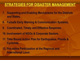 STRATEGIES FOR DISASTER MANAGEMENT
7. Supporting and Enabling Mechanisms for the Districts
and States.
8. Failsafe Early Warning & Communication Systems.
9. Coordinated, Timely and Effective Response.
10. Involvement of NGOs & Corporate Sectors.
11. Time Bound Action Plan for Earthquakes, Floods &
Cyclones.
12. Pro-active Participation at the Regional and
International Level.
 