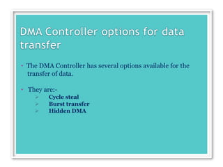 • The DMA Controller has several options available for the
transfer of data.
• They are:-
 Cycle steal
 Burst transfer
 Hidden DMA
 