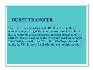 2). BURST TRANSFER
To achieve block transfers, some DMAC's incorporate an
automatic sequencing of the value presented on the address
bus. A register is used as a byte count, being decremented for
each byte transfer, and upon the byte count reaching zero, the
DMAC will release the bus. When the DMAC operates in burst
mode, the CPU is halted for the duration of the data transfer.
 