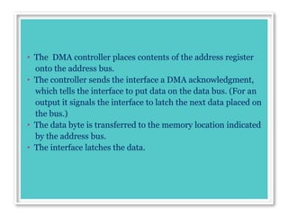 • The DMA controller places contents of the address register
onto the address bus.
• The controller sends the interface a DMA acknowledgment,
which tells the interface to put data on the data bus. (For an
output it signals the interface to latch the next data placed on
the bus.)
• The data byte is transferred to the memory location indicated
by the address bus.
• The interface latches the data.
 