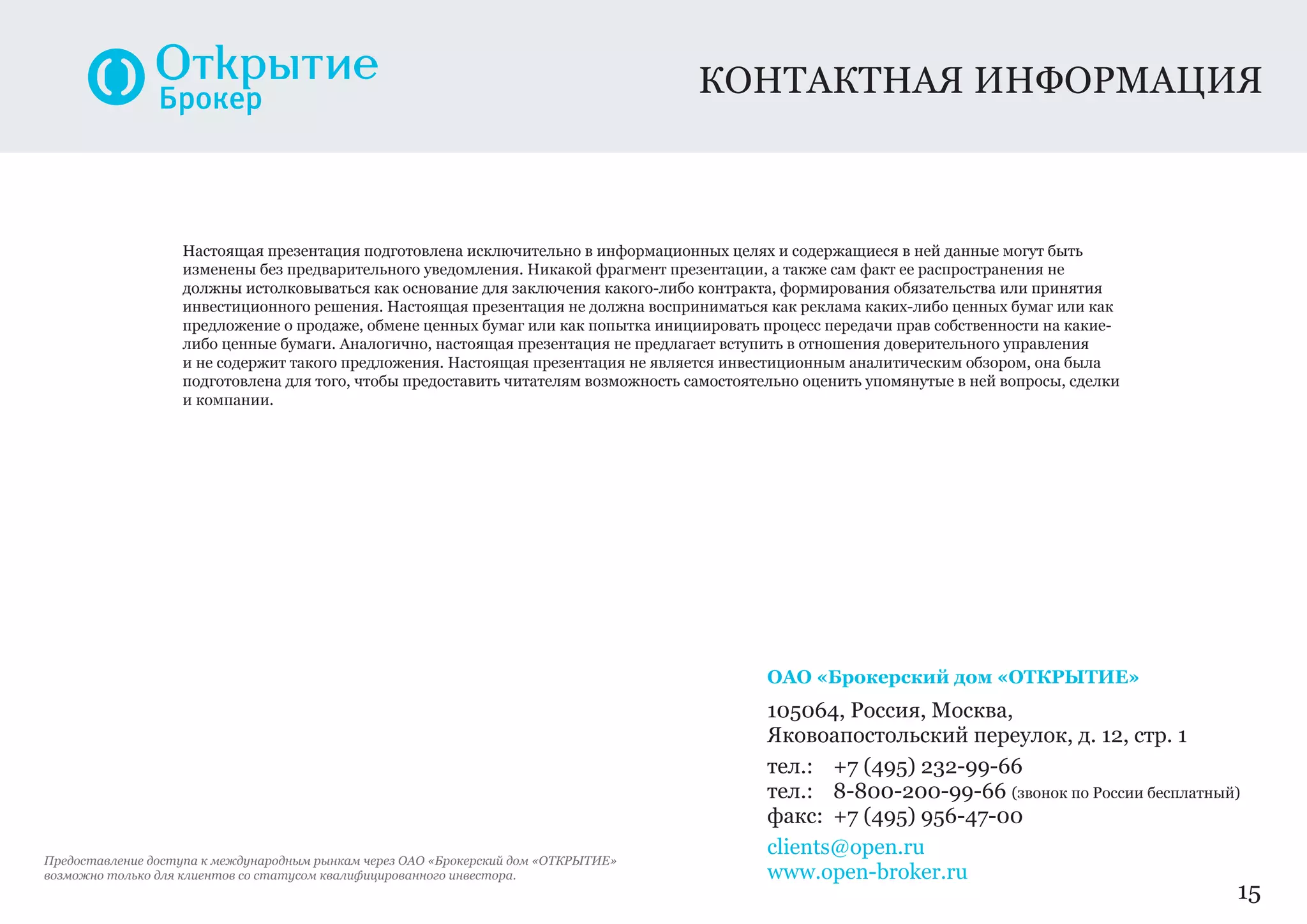 Настоящая презентация подготовлена исключительно в информационных целях и содержащиеся в ней данные могут быть
изменены без предварительного уведомления. Никакой фрагмент презентации, а также сам факт ее распространения не
должны истолковываться как основание для заключения какого-либо контракта, формирования обязательства или принятия
инвестиционного решения. Настоящая презентация не должна восприниматься как реклама каких-либо ценных бумаг или как
предложение о продаже, обмене ценных бумаг или как попытка инициировать процесс передачи прав собственности на какие-
либо ценные бумаги. Аналогично, настоящая презентация не предлагает вступить в отношения доверительного управления
и не содержит такого предложения. Настоящая презентация не является инвестиционным аналитическим обзором, она была
подготовлена для того, чтобы предоставить читателям возможность самостоятельно оценить упомянутые в ней вопросы, сделки
и компании.
ОАО «Брокерский дом «ОТКРЫТИЕ»
105064, Россия, Москва,
Яковоапостольский переулок, д. 12, стр. 1
тел.:	 +7 (495) 232-99-66
тел.:	 8-800-200-99-66 (звонок по России бесплатный)
факс:	 +7 (495) 956-47-00
clients@open.ru
www.open-broker.ru
контактная информация
15
Предоставление доступа к международным рынкам через ОАО «Брокерский дом «ОТКРЫТИЕ»
возможно только для клиентов со статусом квалифицированного инвестора.
 