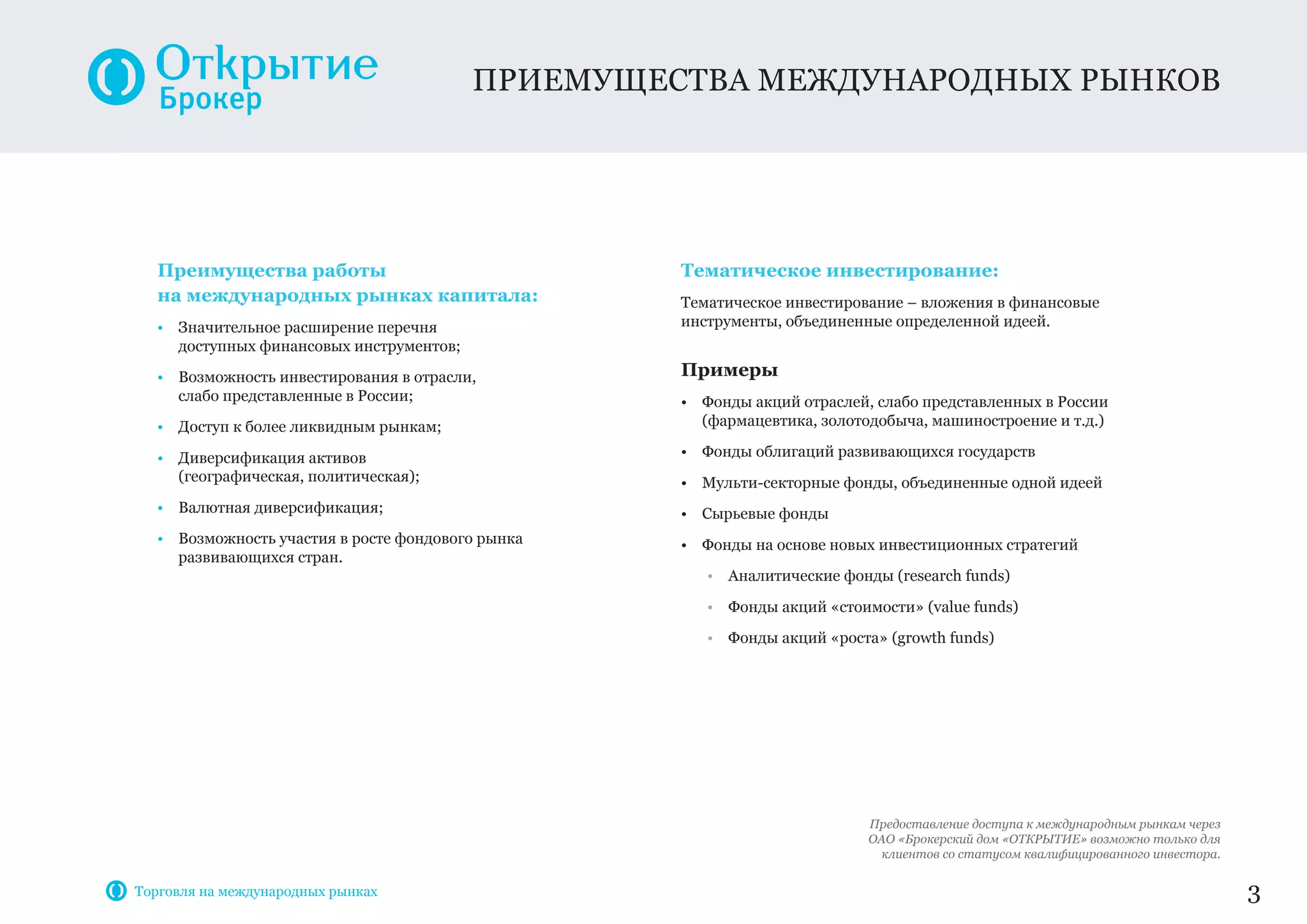 Преимущества работы
на международных рынках капитала:
• Значительное расширение перечня
доступных финансовых инструментов;
• Возможность инвестирования в отрасли,
слабо представленные в России;
• Доступ к более ликвидным рынкам;
• Диверсификация активов
(географическая, политическая);
• Валютная диверсификация;
• Возможность участия в росте фондового рынка
развивающихся стран.
Тематическое инвестирование:
Тематическое инвестирование – вложения в финансовые
инструменты, объединенные определенной идеей.
Примеры
• Фонды акций отраслей, слабо представленных в России
(фармацевтика, золотодобыча, машиностроение и т.д.)
• Фонды облигаций развивающихся государств
• Мульти-секторные фонды, объединенные одной идеей
• Сырьевые фонды
• Фонды на основе новых инвестиционных стратегий
• Аналитические фонды (research funds)
• Фонды акций «стоимости» (value funds)
• Фонды акций «роста» (growth funds)
приемущества международных рынков
3
Предоставление доступа к международным рынкам через
ОАО «Брокерский дом «ОТКРЫТИЕ» возможно только для
клиентов со статусом квалифицированного инвестора.
Торговля на международных рынках
 