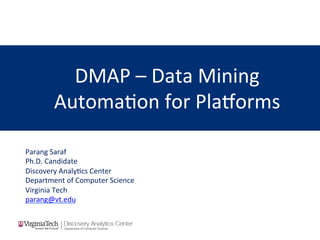 DMAP	
  –	
  Data	
  Mining	
  
Automa/on	
  for	
  Pla3orms	
  
Parang	
  Saraf	
  
Ph.D.	
  Candidate	
  
Discovery	
  Analy/cs	
  Center	
  
Department	
  of	
  Computer	
  Science	
  
Virginia	
  Tech	
  
parang@vt.edu	
  	
  
 