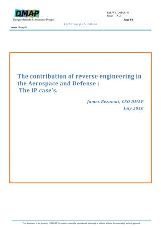 Ref. WP_DMAP_01
                                                                                                       Issue: A-1
 Design Methods & Assurance Process                                                                               Page 1/6
                                                      Technical publication
www.dmap.fr




    The contribution of reverse engineering in
    the Aerospace and Defense :
     The IP case’s.
                                                                                 James Bezamat, CEO DMAP
                                                                                                                          July 2010




        This document is the property of DMAP. Its content cannot be reproduced, disclosed or utilized without the company's written approval.
 
