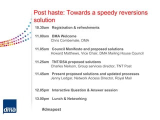 Post haste: Towards a speedy reversions
solution
10.30am Registration & refreshments

11.00am DMA Welcome
        Chris Combemale, DMA

11.05am Council Manifesto and proposed solutions
        Howard Matthews, Vice Chair, DMA Mailing House Council

11.25am TNT/DSA proposed solutions
        Charles Neilson, Group services director, TNT Post

11.45am Present proposed solutions and updated processes
        Jenny Ledgar, Network Access Director, Royal Mail


12.05pm Interactive Question & Answer session

13.00pm Lunch & Networking


    #dmapost
 