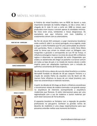 10
arquiteta@aparecidaborges.arq.br
O MÓVEL NO BRASIL
A história do móvel brasileiro tem na REDE de dormir o mais
importante exemplar da mobília indígena, se não o único. Até a
chegada de D. João VI com a corte em 1808 os móveis aqui
produzidos eram toscos e serviam apenas às atividades mínimas.
No início eram arcas, tamboretes e mesas desgraciosas. Os
exemplares que aqui tínhamos com mais trabalhos e
acabamentos vieram com os colonizadores.
No fim do século XVII começam a surgir marcenarias brasileiras
onde o estilo D. João V ou rococó português, erra o vigente, vindo
a seguir o estilo Pombalino que foi uma continuidade do anterior
com guirlandas, flores e conchas e depois o estilo Dona Maria
onde os temas que ornam os móveis eram as folhagens com
margaridas e girassóis e correspondia ao Luiz XV da França. A
influência estrangeira impera e no início do século XIX a influência
inglesa é observada na reprodução do estilo Chippendale que
acabou se adulterando até chegar ao pastiche e se tornar comum
em todas as lojas do país e no meado do mesmo século o estilo
Império passa por adaptações tupiniquins com a inclusão da
palhinha e ornamentos de frutas tropicais.
No século XX inicia a época de ouro do móvel brasileiro e o núcleo
Bernadelli fundado na década de 30 por Joaquim Tenreiro e a
criação do estúdio Palma da arquiteta Lina Bo Bardi em 48,
tiveram forte influência na busca de um móvel brasileiro com
base nas características e materiais nacionais.
A partir da década de 50 chega ao Brasil a influência escandinava
e encontramos móveis de madeira laminada e um grande avanço
na arquitetura de interiores acompanhando a arquitetura
modernista que florescia. O estilo internacional passa por uma
regionalização com o uso de madeiras e outros materiais por
assim dizer exclusivos de Terras Brasilis.
O expoente brasileiro se fortalece com a migração de grandes
profissionais no pós-guerra. Conhecer os grandes nomes do
desenho de mobiliário é uma etapa importantíssima para que
possamos entender melhor esse momento da história.
REDE SEC XIX - SOROCABA
BANCO BANDEIRANTE
MESA D. MARIA I
CONJ. BERANGÊ
 