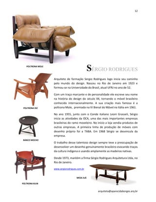 12
arquiteta@aparecidaborges.arq.br
SÉRGIO RODRIGUES
Arquiteto de formação Sergio Rodrigues logo inicia seu caminho
pelo mundo do design. Nasceu no Rio de Janeiro em 1923 e
formou-se na Universidade do Brasil, atual UFRJ no ano de 52.
Com um traço marcante e de personalidade ele escreve seu nome
na história do design do século XX, tornando o móvel brasileiro
conhecido internacionalmente. A sua criação mais famosa é a
poltrona Mole, premiada na IV Bienal do Móvel na Itália em 1961.
No ano 1955, junto com o Conde italiano Leoni Grasseli, Sérgio
inicia as atividades da OCA, uma das mais importantes empresas
brasileiras do ramo moveleiro. No início a loja vendia produtos de
outras empresas. A primeira linha de produção de móveis com
desenho próprio foi a TABA. Em 1968 Sérgio se desvincula da
empresa.
O trabalho desse talentoso design sempre teve a preocupação de
desenvolver um desenho genuinamente brasileiro evocando traços
da cultura indígena e usando amplamente as madeiras nativas.
Desde 1973, mantém a firma Sérgio Rodrigues Arquitetura Ltda, no
Rio de Janeiro.
www.sergiorodrigues.com.br
POLTRONA MOLE
POLTRONA DIZ
BANCO MOCHO
POLTRONA KILIN
MESA JUÁ
 