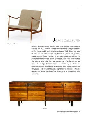 13
arquiteta@aparecidaborges.arq.br
JORGE ZALSZUPIN
Polonês de nascimento, brasileiro de naturalidade esse arquiteto
nascido em 1922, formou-se na Romênia em 45. Chegou ao Brasil
no fim dos anos 40, mais precisamente em 1949. Ainda nos anos
50 após ter um escritório de arquitetura se junta a um grupo de
marceneiros e funda l`Atelier. O seu desenho mais célebre é a
poltrona Dinamarquesa, assim apelidada pelos seus funcionários.
Nos anos 80, uma crise afeta o grupo ao qual a l’Atelier pertencia e
Jorge de desliga definitivamente da atividade, se dedicando
exclusivamente a Arquitetura, atividade a qual nunca abandonou.
Em 2005 a ETEL INTERIORES passa a produzir as peças de Jorge, do
período da l’Atelier dando enfase em especial às de desenho mias
artesanal.
DINAMARQUESA
BUFFET
 