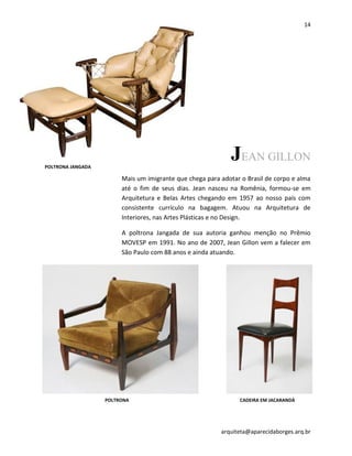 14
arquiteta@aparecidaborges.arq.br
JEAN GILLON
Mais um imigrante que chega para adotar o Brasil de corpo e alma
até o fim de seus dias. Jean nasceu na Romênia, formou-se em
Arquitetura e Belas Artes chegando em 1957 ao nosso país com
consistente currículo na bagagem. Atuou na Arquitetura de
Interiores, nas Artes Plásticas e no Design.
A poltrona Jangada de sua autoria ganhou menção no Prêmio
MOVESP em 1991. No ano de 2007, Jean Gillon vem a falecer em
São Paulo com 88 anos e ainda atuando.
POLTRONA JANGADA
POLTRONA CADEIRA EM JACARANDÁ
 