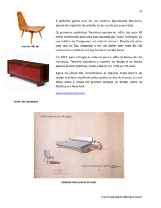 16
arquiteta@aparecidaborges.arq.br
A palhinha ganha ares de um material tipicamente Brasileiro,
apesar de originário do oriente, ao ser usado por esse artista.
Os primeiros autênticos Tenreiros nascem no início dos anos 40
como encomenda para uma casa assinada por Oscar Niemeyer, de
um médico de Cataguases, no interior mineiro. Depois ele abriu
uma loja no Rio, chegando a ter um atelier com mais de 100
funcionários e filial de sua loja também em São Paulo.
Em 1967, após entregar as cadeiras para o salão de banquetes do
Itamaraty, Tenreiro abandona a carreira de design e se dedica
apenas às artes plásticas, vindo a falecer em 1992 aos 96 anos.
Agora no século XXI, encontramos as criações desse mestre do
design brasileiro espalhado pelos quatro cantos do mundo, as suas
obras estão à venda em grandes templos do design, como na
RGallery em New York.
www.joaquimtenreiro.com
CADEIRA TRÊS PÉS
BUFFET EM JACARANDÁ
DESENHO PARA QUARTO DE CASAL
 