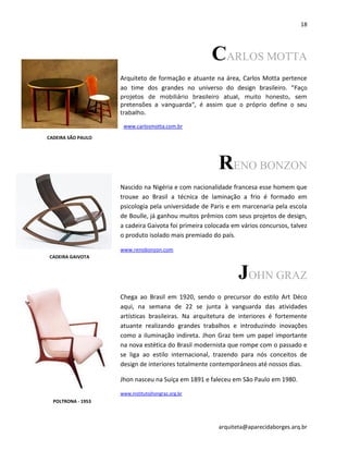 18
arquiteta@aparecidaborges.arq.br
CARLOS MOTTA
Arquiteto de formação e atuante na área, Carlos Motta pertence
ao time dos grandes no universo do design brasileiro. “Faço
projetos de mobiliário brasileiro atual, muito honesto, sem
pretensões a vanguarda”, é assim que o próprio define o seu
trabalho.
www.carlosmotta.com.br
RENO BONZON
Nascido na Nigéria e com nacionalidade francesa esse homem que
trouxe ao Brasil a técnica de laminação a frio é formado em
psicologia pela universidade de Paris e em marcenaria pela escola
de Boulle, já ganhou muitos prêmios com seus projetos de design,
a cadeira Gaivota foi primeira colocada em vários concursos, talvez
o produto isolado mais premiado do país.
www.renobonzon.com
JOHN GRAZ
Chega ao Brasil em 1920, sendo o precursor do estilo Art Déco
aqui, na semana de 22 se junta à vanguarda das atividades
artísticas brasileiras. Na arquitetura de interiores é fortemente
atuante realizando grandes trabalhos e introduzindo inovações
como a iluminação indireta. Jhon Graz tem um papel importante
na nova estética do Brasil modernista que rompe com o passado e
se liga ao estilo internacional, trazendo para nós conceitos de
design de interiores totalmente contemporâneos até nossos dias.
Jhon nasceu na Suíça em 1891 e faleceu em São Paulo em 1980.
www.institutojhongraz.org.br
CADEIRA SÃO PAULO
CADEIRA GAIVOTA
POLTRONA - 1953
 
