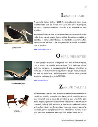19
arquiteta@aparecidaborges.arq.br
LINA BO BARDI
A arquiteta italiana (1915 – 1992) fez incursões em várias áreas.
Inconformada com os móveis que aqui, em terras tupiniquins,
encontrou resolveu desenhar a mobília a ser utilizada em seus
projetos.
Segundo palavras de Lina, "o móvel também tem sua moralidade e
razão de ser na sua própria época. A cópia dos estilos passados, os
babados, as franjas, são índices de mentalidades incoerentes, fora
da moralidade da vida." Com isso pesquisou a cultura brasileira e
nela se inspirou.
www.institutobard.com.br
OSCAR NIEMEYER
Já consagrado o arquiteto começa nos anos 70 a desenhar móveis,
com o intuito de mobiliar seus projetos Oscar desenha, mesas,
cadeiras, marquesas e espreguiçadeiras. É possível identificar as
linhas do seu trabalho como arquiteto no design de seus móveis.
Ao final dos anos 80 a Teperman passa a produzir as criações do
arquiteto ganhador do prêmio PRITZKER.
www.niemeyer.org.br
ZANINE CALDAS
Autodidata esse baiano filho de médicos desenvolveu uma linha de
móveis em madeira laminada, uma das primeiras experiências com
esse material para a produção em série e para uma linha com
apelo de preço para uma classe média emergente na década de 50
no Brasil, a Z fez grande sucesso e acabou em um incêndio. Chegou
a desenhar móveis em ferro, mas o mago da madeira como foi
chamado, Zanine sempre foi inovador e fez com a madeira o que
quis, passando a desenhar e esculpir seus móveis desde então.
CADEIRA BOWL
CADEIRA DE BALANÇO
CADEIRA - Z
 