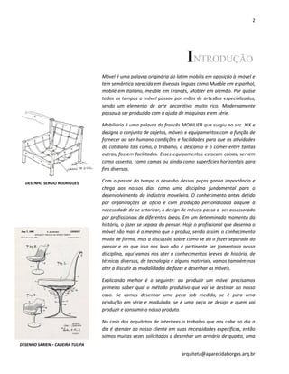 2
arquiteta@aparecidaborges.arq.br
INTRODUÇÃO
Móvel é uma palavra originária do latim mobilis em oposição à imóvel e
tem semântica parecida em diversas línguas como Mueble em espanhol,
mobile em italiano, meuble em Francês, Mobler em alemão. Por quase
todos os tempos o móvel passou por mãos de artesãos especializados,
sendo um elemento de arte decorativa muito rico. Modernamente
passou a ser produzido com a ajuda de máquinas e em série.
Mobiliário é uma palavra do francês MOBILIER que surgiu no sec. XIX e
designa o conjunto de objetos, móveis e equipamentos com a função de
fornecer ao ser humano condições e facilidades para que as atividades
do cotidiano tais como, o trabalho, o descanso e o comer entre tantas
outras, fossem facilitadas. Esses equipamentos estocam coisas, servem
como assento, como camas ou ainda como superfícies horizontais para
fins diversos.
Com o passar do tempo o desenho dessas peças ganha importância e
chega aos nossos dias como uma disciplina fundamental para o
desenvolvimento da indústria moveleira. O conhecimento antes detido
por organizações de ofício e com produção personalizada adquire a
necessidade de se setorizar, o design de móveis passa a ser assessorado
por profissionais de diferentes áreas. Em um determinado momento da
história, o fazer se separa do pensar. Hoje o profissional que desenha o
móvel não mais é o mesmo que o produz, sendo assim, o conhecimento
muda de forma, mas a discussão sobre como se dá o fazer separado do
pensar e no que isso nos leva não é pertinente ser fomentada nessa
disciplina, aqui vamos nos ater a conhecimentos breves de história, de
técnicas diversas, de tecnologia e alguns materiais, vamos também nos
ater a discutir as modalidades de fazer e desenhar os móveis.
Explicando melhor é o seguinte: ao produzir um móvel precisamos
primeiro saber qual o método produtivo que vai se destinar ao nosso
caso. Se vamos desenhar uma peça sob medida, se é para uma
produção em série e modulada, se é uma peça de design e quem vai
produzir e consumir o nosso produto.
No caso dos arquitetos de interiores o trabalho que nos cabe no dia a
dia é atender ao nosso cliente em suas necessidades específicas, então
somos muitas vezes solicitados a desenhar um armário de quarto, uma
DESENHO SARIEN – CADEIRA TULIPA
DESENHO SERGIO RODRIGUES
 