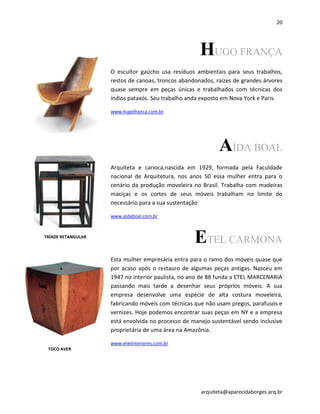 20
arquiteta@aparecidaborges.arq.br
HUGO FRANÇA
O escultor gaúcho usa resíduos ambientais para seus trabalhos,
restos de canoas, troncos abandonados, raízes de grandes árvores
quase sempre em peças únicas e trabalhados com técnicas dos
índios pataxós. Seu trabalho anda exposto em Nova York e Paris.
www.hugofranca.com.br
AÍDA BOAL
Arquiteta e carioca,nascida em 1929, formada pela Faculdade
nacional de Arquitetura, nos anos 50 essa mulher entra para o
cenário da produção moveleira no Brasil. Trabalha com madeiras
maciças e os cortes de seus móveis trabalham no limite do
necessário para a sua sustentação
www.aidaboal.com.br
ETEL CARMONA
Esta mulher empresária entra para o ramo dos móveis quase que
por acaso após o restauro de algumas peças antigas. Nasceu em
1947 no interior paulista, no ano de 88 funda a ETEL MARCENARIA
passando mais tarde a desenhar seus próprios móveis. A sua
empresa desenvolve uma espécie de alta costura moveleira,
fabricando móveis com técnicas que não usam pregos, parafusos e
vernizes. Hoje podemos encontrar suas peças em NY e a empresa
está envolvida no processo de manejo sustentável sendo inclusive
proprietária de uma área na Amazônia.
www.etelinteriores.com.br
TRÍADE RETANGULAR
TOCO AVER
 