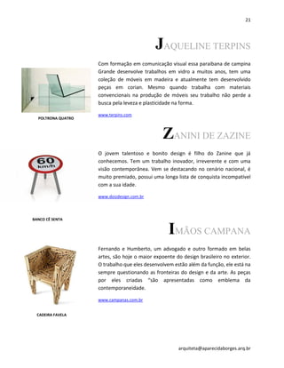 21
arquiteta@aparecidaborges.arq.br
JAQUELINE TERPINS
Com formação em comunicação visual essa paraibana de campina
Grande desenvolve trabalhos em vidro a muitos anos, tem uma
coleção de móveis em madeira e atualmente tem desenvolvido
peças em corian. Mesmo quando trabalha com materiais
convencionais na produção de móveis seu trabalho não perde a
busca pela leveza e plasticidade na forma.
www.terpins.com
ZANINI DE ZAZINE
O jovem talentoso e bonito design é filho do Zanine que já
conhecemos. Tem um trabalho inovador, irreverente e com uma
visão contemporânea. Vem se destacando no cenário nacional, é
muito premiado, possui uma longa lista de conquista incompatível
com a sua idade.
www.doizdesign.com.br
IMÃOS CAMPANA
Fernando e Humberto, um advogado e outro formado em belas
artes, são hoje o maior expoente do design brasileiro no exterior.
O trabalho que eles desenvolvem estão além da função, ele está na
sempre questionando as fronteiras do design e da arte. As peças
por eles criadas “são apresentadas como emblema da
contemporaneidade.
www.campanas.com.br
CADEIRA
POLTRONA QUATRO
CADEIRA FAVELA
BANCO CÊ SENTA
 