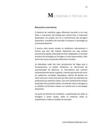 22
arquiteta@aparecidaborges.arq.br
MATERIAIS E TÉCNICAS
Marcenaria e suas técnicas
O desenho de mobiliário segue diferentes correntes e em uma
delas, a marcenaria sob medida para móveis fixos, é impossível
desenvolver um projeto sem ter o conhecimento das ferragens
disponíveis. A tendência de mercado é incorporar a tecnologia ao
processo do desenho.
É preciso estar atento sempre às tendências internacionais e
mesmo que elas não estejam disponíveis por aqui sempre
encontramos opções onde podemos fazer adaptações. O mercado
brasileiro de tecnologia em ferragens é muito desenvolvido, além
de termos acesso aos grandes fabricantes mundiais.
As dobradiças onde não mais necessitamos de folgas para o
funcionamento, os pistões hidráulicos, os mecanismos de
automatização de aberturas, os interruptores que acionam
automaticamente portas e gavetas, sistemas para portas de correr
ou coplanares, corrediças telescópicas, laterais de gavetas em
vidro tudo isso e muito mais tem que fazer parte do repertório do
profissional que desenha móveis, sem esse conhecimento sempre
atualizado não é possível realizar um desenho onde as ferragens e
os detalhes construtivos estejam em acordo com as tecnologias
disponíveis.
Faz parte do desenho de mobiliário a especificação de todas as
ferragens a serem usadas, todos os materiais, todos os
acabamentos e todas as medidas de execução.
 