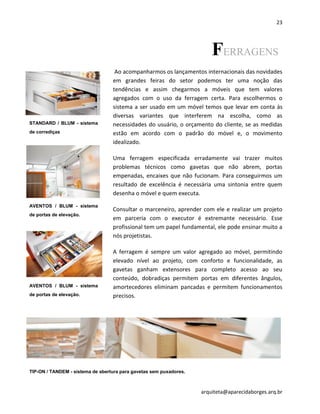 23
arquiteta@aparecidaborges.arq.br
FERRAGENS
Ao acompanharmos os lançamentos internacionais das novidades
em grandes feiras do setor podemos ter uma noção das
tendências e assim chegarmos a móveis que tem valores
agregados com o uso da ferragem certa. Para escolhermos o
sistema a ser usado em um móvel temos que levar em conta às
diversas variantes que interferem na escolha, como as
necessidades do usuário, o orçamento do cliente, se as medidas
estão em acordo com o padrão do móvel e, o movimento
idealizado.
Uma ferragem especificada erradamente vai trazer muitos
problemas técnicos como gavetas que não abrem, portas
empenadas, encaixes que não fucionam. Para conseguirmos um
resultado de excelência é necessária uma sintonia entre quem
desenha o móvel e quem executa.
Consultar o marceneiro, aprender com ele e realizar um projeto
em parceria com o executor é extremante necessário. Esse
profissional tem um papel fundamental, ele pode ensinar muito a
nós projetistas.
A ferragem é sempre um valor agregado ao móvel, permitindo
elevado nível ao projeto, com conforto e funcionalidade, as
gavetas ganham extensores para completo acesso ao seu
conteúdo, dobradiças permitem portas em diferentes ângulos,
amortecedores eliminam pancadas e permitem funcionamentos
precisos.
AVENTOS / BLUM - sistema
de portas de elevação.
AVENTOS / BLUM - sistema
de portas de elevação.
STANDARD / BLUM - sistema
de corrediças
TIP-ON / TANDEM - sistema de abertura para gavetas sem puxadores.
 