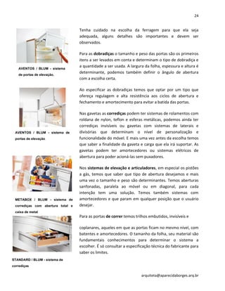 24
arquiteta@aparecidaborges.arq.br
Tenha cuidado na escolha da ferragem para que ela seja
adequada, alguns detalhes são importantes e devem ser
observados.
Para as dobradiças o tamanho e peso das portas são os primeiros
itens a ser levados em conta e determinam o tipo de dobradiça e
a quantidade a ser usada. A largura da folha, espessura e altura é
determinante, podemos também definir o ângulo de abertura
com a escolha certa.
Ao especificar as dobradiças temos que optar por um tipo que
ofereça regulagem e alta resistência aos ciclos de abertura e
fechamento e amortecimento para evitar a batida das portas.
Nas gavetas as corrediças podem ter sistemas de rolamentos com
roldana de nylon, teflon e esferas metálicas, podemos ainda ter
corrediças invisíveis ou gavetas com sistemas de laterais e
divisórias que determinam o nível de personalização e
funcionalidade do móvel. E mais uma vez antes da escolha temos
que saber a finalidade da gaveta e carga que ela irá suportar. As
gavetas podem ter amortecedores ou sistemas elétricos de
abertura para poder acioná-las sem puxadores.
Nos sistemas de elevação e articuladores, em especial os pistões
a gás, temos que saber que tipo de abertura desejamos e mais
uma vez o tamanho e peso são determinantes. Temos aberturas
sanfonadas, paralela ao móvel ou em diagonal, para cada
intenção tem uma solução. Temos também sistemas com
amortecedores e que param em qualquer posição que o usuário
desejar.
Para as portas de correr temos trilhos embutidos, invisíveis e
coplanares, aqueles em que as portas ficam no mesmo nível, com
batentes e amortecedores. O tamanho da folha, seu material são
fundamentais conhecimentos para determinar o sistema a
escolher. É só consultar a especificação técnica do fabricante para
saber os limites.
METABOX / BLUM - sistema de
corrediças com abertura total e
caixa de metal
STANDARD / BLUM - sistema de
corrediças
AVENTOS / BLUM - sistema
de portas de elevação.
AVENTOS / BLUM - sistema de
portas de elevação.
 