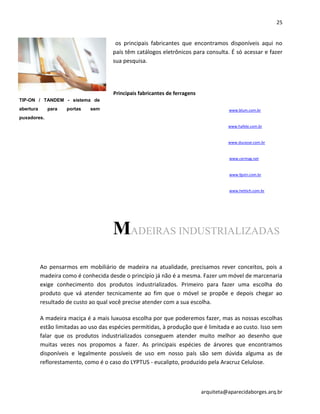 25
arquiteta@aparecidaborges.arq.br
os principais fabricantes que encontramos disponíveis aqui no
país têm catálogos eletrônicos para consulta. É só acessar e fazer
sua pesquisa.
Principais fabricantes de ferragens
www.blum.com.br
www.hafele.com.br
www.ducasse.com.br
www.cermag.net
www.fgvtn.com.br
www.hettich.com.br
MADEIRAS INDUSTRIALIZADAS
Ao pensarmos em mobiliário de madeira na atualidade, precisamos rever conceitos, pois a
madeira como é conhecida desde o princípio já não é a mesma. Fazer um móvel de marcenaria
exige conhecimento dos produtos industrializados. Primeiro para fazer uma escolha do
produto que vá atender tecnicamente ao fim que o móvel se propõe e depois chegar ao
resultado de custo ao qual você precise atender com a sua escolha.
A madeira maciça é a mais luxuosa escolha por que poderemos fazer, mas as nossas escolhas
estão limitadas ao uso das espécies permitidas, à produção que é limitada e ao custo. Isso sem
falar que os produtos industrializados conseguem atender muito melhor ao desenho que
muitas vezes nos propomos a fazer. As principais espécies de árvores que encontramos
disponíveis e legalmente possíveis de uso em nosso país são sem dúvida alguma as de
reflorestamento, como é o caso do LYPTUS - eucalipto, produzido pela Aracruz Celulose.
TIP-ON / TANDEM - sistema de
abertura para portas sem
puxadores.
 