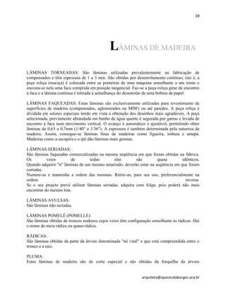 28
arquiteta@aparecidaborges.arq.br
LÂMINAS DE MADEIRA
LÂMINAS TORNEADAS: São lâminas utilizadas prevalentemente na fabricação de
compensados e têm espessura de 1 a 3 mm. São obtidas por desenrolamento contínuo, isto é, a
peça roliça (maciça) é colocada entre as ponteiras de uma máquina semelhante a um torno e
encosta-se nela uma faca comprida em posição tangencial. Faz-se a peça roliça girar de encontro
à faca e a lâmina contínua é retirada à semelhança do desenrolar de uma bobina de papel.
LÂMINAS FAQUEADAS: Estas lâminas são exclusivamente utilizadas para revestimento de
superfícies de madeira (compensados, aglomerados ou MDF) ou até paredes. A peça roliça é
dividida em setores especiais tendo em vista a obtenção dos desenhos mais agradáveis. A peça
selecionada, previamente abrandada em banho de água quente é segurada por garras e levada de
encontro à faca num movimento vertical. O avanço é automático e ajustável, permitindo obter
lâminas de 0,63 a 0,7mm (1/40" a 1/36"). A espessura é também determinada pela natureza da
madeira. Assim, consegue-se lâminas finas de madeiras como figueira, imbuia e amapá.
Madeiras como a sucupira e o ipê dão lâminas mais grossas.
LÂMINAS SERIADAS:
São lâminas faqueadas comercializadas na mesma seqüência em que foram obtidas na fábrica.
Os veios de todas elas são quase idênticos.
Quando adquirir "n" lâminas de um mesmo amarrado, deverão estar na seqüência em que foram
cortadas.
Numere-as e mantenha a ordem das mesmas. Retire-as, para seu uso, preferencialmente na
ordem inversa.
Se o seu projeto prevê utilizar lâminas seriadas, adquira com folga, pois poderá não mais
encontrar do mesmo lote.
LÂMINAS AVULSAS:
São lâminas não seriadas.
LÂMINAS POMELÊ (POMELLE):
São lâminas obtidas de troncos nodosos cujos veios têm configuração semelhante às rádicas. Daí
o nome de meia rádica ou quase-rádica.
RÁDICAS:
São lâminas obtidas da parte da árvore denominada "nó vital" e que está compreendida entre o
tronco e a raiz.
PLUMA:
Estas lâminas de madeira são de corte especial e são obtidas da forquilha da árvore
 