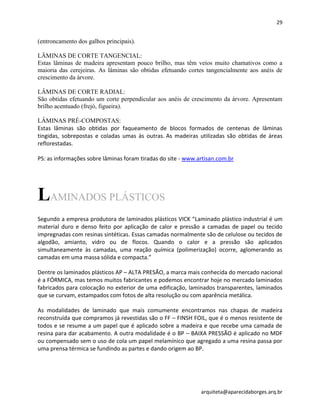 29
arquiteta@aparecidaborges.arq.br
(entroncamento dos galhos principais).
LÂMINAS DE CORTE TANGENCIAL:
Estas lâminas de madeira apresentam pouco brilho, mas têm veios muito chamativos como a
maioria das cerejeiras. As lâminas são obtidas efetuando cortes tangencialmente aos anéis de
crescimento da árvore.
LÂMINAS DE CORTE RADIAL:
São obtidas efetuando um corte perpendicular aos anéis de crescimento da árvore. Apresentam
brilho acentuado (frejó, figueira).
LÂMINAS PRÉ-COMPOSTAS:
Estas lâminas são obtidas por faqueamento de blocos formados de centenas de lâminas
tingidas, sobrepostas e coladas umas às outras. As madeiras utilizadas são obtidas de áreas
reflorestadas.
PS: as informações sobre lâminas foram tiradas do site - www.artisan.com.br
LAMINADOS PLÁSTICOS
Segundo a empresa produtora de laminados plásticos VICK “Laminado plástico industrial é um
material duro e denso feito por aplicação de calor e pressão a camadas de papel ou tecido
impregnadas com resinas sintéticas. Essas camadas normalmente são de celulose ou tecidos de
algodão, amianto, vidro ou de flocos. Quando o calor e a pressão são aplicados
simultaneamente às camadas, uma reação química (polimerização) ocorre, aglomerando as
camadas em uma massa sólida e compacta.”
Dentre os laminados plásticos AP – ALTA PRESÃO, a marca mais conhecida do mercado nacional
é a FÓRMICA, mas temos muitos fabricantes e podemos encontrar hoje no mercado laminados
fabricados para colocação no exterior de uma edificação, laminados transparentes, laminados
que se curvam, estampados com fotos de alta resolução ou com aparência metálica.
As modalidades de laminado que mais comumente encontramos nas chapas de madeira
reconstruída que compramos já revestidas são o FF – FINSH FOIL, que é o menos resistente de
todos e se resume a um papel que é aplicado sobre a madeira e que recebe uma camada de
resina para dar acabamento. A outra modalidade é o BP – BAIXA PRESSÃO é aplicado no MDF
ou compensado sem o uso de cola um papel melamínico que agregado a uma resina passa por
uma prensa térmica se fundindo as partes e dando origem ao BP.
 
