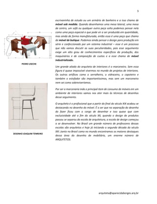 3
arquiteta@aparecidaborges.arq.br
escrivaninha de estudo ou um armário de banheiro e a isso chamo de
móvel sob medida. Quando desenhamos uma mesa lateral, uma mesa
de centro, um sofá ou qualquer outra peça solta podemos pensar nela
como uma peça especial e que pode vir a ser produzida em quantidade,
mas ainda de forma manufaturada, então essa é uma peça que chamo
de móvel de butique. Podemos ainda pensar o design para produção em
série e confeccionado por um sistema industrial – esse é um processo
que não vamos discutir as suas peculiaridades, pois esse seguimento
exige um alto grau de conhecimentos específicos da produção, dos
maquinários e de composição de custos e a esse chamo de móvel
industrializado.
Um grande aliado do arquiteto de interiores é o marceneiro. Sem essa
figura é quase impossível vivermos no mundo de projetos de interiores.
Os outros artífices como o serralheiro, o vidraceiro, o capoteiro e
também o estofador são importantíssimos, mas sem um marceneiro
nem sei como sobreviveríamos.
Por ser a marcenaria inda o principal item de consumo de móveis em um
ambiente de interiores vamos nos ater mais às técnicas de desenhos
desse seguimento.
O arquiteto é o profissional que a partir do final do século XIX acabou se
destacando no desenho do móvel. É o ser que na separação do desenho
do fazer ficou com o cargo de desenhar e isso quase que com
exclusividade até o fim do século XX, quando o design de produtos
passou se separou da escola de arquitetura, a escola de design começou
a se desenvolver. No Brasil um grande número de professores dessas
escolas são arquitetos e hoje já iniciando a segunda década do século
XXI ,tanto no Brasil como no mundo encontramos os maiores destaques
dessa área do desenho de mobiliário, um enorme número de
ARQUITETOS.
DESENHO JOAQUIM TENREIRO
PEDRO USECHE
 