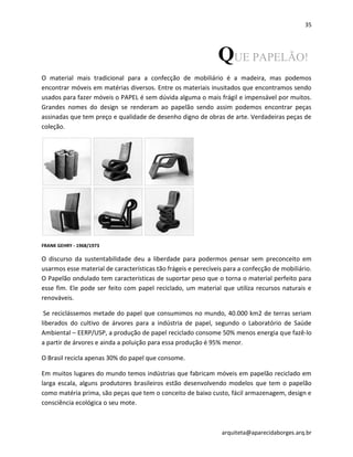 35
arquiteta@aparecidaborges.arq.br
QUE PAPELÃO!
O material mais tradicional para a confecção de mobiliário é a madeira, mas podemos
encontrar móveis em matérias diversos. Entre os materiais inusitados que encontramos sendo
usados para fazer móveis o PAPEL é sem dúvida alguma o mais frágil e impensável por muitos.
Grandes nomes do design se renderam ao papelão sendo assim podemos encontrar peças
assinadas que tem preço e qualidade de desenho digno de obras de arte. Verdadeiras peças de
coleção.
FRANK GEHRY - 1968/1973
O discurso da sustentabilidade deu a liberdade para podermos pensar sem preconceito em
usarmos esse material de características tão frágeis e perecíveis para a confecção de mobiliário.
O Papelão ondulado tem características de suportar peso que o torna o material perfeito para
esse fim. Ele pode ser feito com papel reciclado, um material que utiliza recursos naturais e
renováveis.
Se reciclássemos metade do papel que consumimos no mundo, 40.000 km2 de terras seriam
liberados do cultivo de árvores para a indústria de papel, segundo o Laboratório de Saúde
Ambiental – EERP/USP, a produção de papel reciclado consome 50% menos energia que fazê-lo
a partir de árvores e ainda a poluição para essa produção é 95% menor.
O Brasil recicla apenas 30% do papel que consome.
Em muitos lugares do mundo temos indústrias que fabricam móveis em papelão reciclado em
larga escala, alguns produtores brasileiros estão desenvolvendo modelos que tem o papelão
como matéria prima, são peças que tem o conceito de baixo custo, fácil armazenagem, design e
consciência ecológica o seu mote.
 