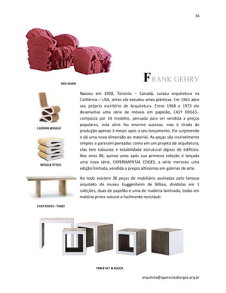 36
arquiteta@aparecidaborges.arq.br
FRANK GEHRY
Nasceu em 1928, Toronto – Canadá, cursou arquitetura na
Califórnia – USA, antes ele estudou artes plásticas. Em 1962 abre
seu próprio escritório de Arquitetura. Entre 1968 e 1973 ele
desenvolve uma série de móveis em papelão, EASY EDGES.-
composta por 14 modelos, pensada para ser vendida a preços
populares, esta série fez enorme sucesso, mas é tirada de
produção apenas 3 meses após o seu lançamento. Ele surpreende
e dá uma nova dimensão ao material. As peças são incrivelmente
simples e parecem pensadas como em um projeto de arquitetura,
elas tem robustez e estabilidade estrutural dignas de edifícios.
Nos anos 80, quinze anos após sua primeira coleção é lançada
uma nova série, EXPERIMENTAL EDGES, a série mereceu uma
edição limitada, vendida a preços altíssimos em galerias de arte.
Ao todo existem 30 peças de mobiliário assinadas pelo famoso
arquiteto do museu Guggenheim de Bilbao, divididas em 3
coleções, duas de papelão e uma de madeira laminada, todas em
matéria prima natural e facilmente reciclável.
WIGGLE STOOL - 1972
CADEIRA WIGGLE
WIGGLE STOOL
EASY EDGES - TABLE
TABLE SET & BLOCK
RED CHAIR
 
