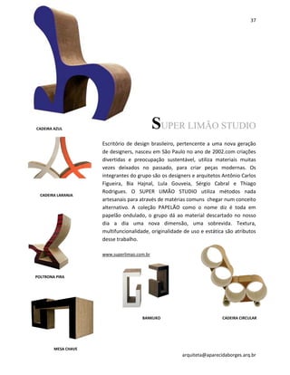37
arquiteta@aparecidaborges.arq.br
SUPER LIMÃO STUDIO
Escritório de design brasileiro, pertencente a uma nova geração
de designers, nasceu em São Paulo no ano de 2002.com criações
divertidas e preocupação sustentável, utiliza materiais muitas
vezes deixados no passado, para criar peças modernas. Os
integrantes do grupo são os designers e arquitetos Antônio Carlos
Figueira, Bia Hajnal, Lula Gouveia, Sérgio Cabral e Thiago
Rodrigues. O SUPER LIMÃO STUDIO utiliza métodos nada
artesanais para através de matérias comuns chegar num conceito
alternativo. A coleção PAPELÃO como o nome diz é toda em
papelão ondulado, o grupo dá ao material descartado no nosso
dia a dia uma nova dimensão, uma sobrevida. Textura,
multifuncionalidade, originalidade de uso e estática são atributos
desse trabalho.
www.superlimao.com.br
BANKUKO
CADEIRA LARANJA
POLTRONA PIRA
CADEIRA CIRCULAR
MESA CHAVE
CADEIRA AZUL
 