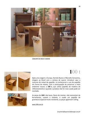 38
arquiteta@aparecidaborges.arq.br
100 t
Após uma viagem a Europa, Daniela Bueno e Marcello Cersosimo,
chegam ao Brasil com a certeza de querer introduzir aqui o
costume do móvel de papelão. Lá conheceram o uso do papelão
em forma de móveis. Com a preocupação de preservar o meio
ambiente nasceu a 100 t, que utiliza papelão de madeira de
reflorestamento e quando o produto não for mais usado pode ser
reciclado.
As peças da 100 t são leves, fáceis de montar, não necessitam de
ferramentas, usáveis e estáveis, é usado um papelão de
gramatura especial muito resistente, as peças agüentam 120 kg.
www.100t.com.br
CONJUNTO DE MESA E CADEIRA
 
