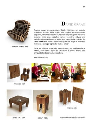39
arquiteta@aparecidaborges.arq.br
DAVID GRAAS
Estudou design em Amsterdam. Desde 2004 tem um estúdio
próprio na Holanda, onde produz seus projetos em quantidades
pequenas, utiliza recursos locais, técnicas de produção e materiais
comuns. Entre seus trabalhos vamos encontrar móveis em
papelão com uma filosofia própria. Uma tradução livre da fala de
David Graas fica assim: “precisamos parar de projetar produtos
melhores e começar a projetar melhor o lixo”.
Entre os objetos projetados encontramos um quebra-cabeça
infantil, onde com a ajuda de um adulto a criança monta seu
brinquedo tendo ao final uma cadeira.
www.davidgraas.com
CARDBOARD LOUNGE - 2009
FIY JUNIOR - 2007
COFFEE TABLE - 2007
FIY STOOL -2006
SIDE UP - STOOL
 