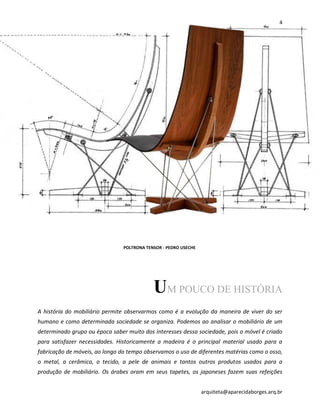 4
arquiteta@aparecidaborges.arq.br
UM POUCO DE HISTÓRIA
A história do mobiliário permite observarmos como é a evolução da maneira de viver do ser
humano e como determinada sociedade se organiza. Podemos ao analisar o mobiliário de um
determinado grupo ou época saber muito dos interesses dessa sociedade, pois o móvel é criado
para satisfazer necessidades. Historicamente a madeira é o principal material usado para a
fabricação de móveis, ao longo do tempo observamos o uso de diferentes matérias como o osso,
o metal, a cerâmica, o tecido, a pele de animais e tantos outros produtos usados para a
produção de mobiliário. Os árabes oram em seus tapetes, os japoneses fazem suas refeições
POLTRONA TENSOR - PEDRO USECHE
 