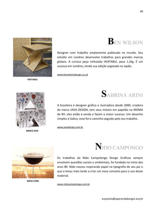 40
arquiteta@aparecidaborges.arq.br
BEN WILSON
Designer com trabalho amplamente publicado no mundo. Seu
estúdio em Londres desenvolve trabalhos para grandes marcas
globais. A curiosa peça intitulada HEXTABLE, pesa 1,2kg. É um
sucesso em Londres, tendo sua edição esgotada no Japão.
www.benwilsondesign.co.uk
SABRINA ARINI
A brasileira é designer gráfica e ilustradora desde 2000, criadora
da marca JAVA DESIGN, tem seus móveis em papelão no MOMA
de NY, eles estão à venda e fazem o maior sucesso. Um desenho
simples e lúdico, esse foi o caminho seguido pelo seu trabalho.
www.javadesign.com.br
NIDO CAMPONGO
Os trabalhos da Nido Campolongo Design Gráficos sempre
envolvem questões sociais e ambientais, foi fundada no início dos
anos 80. Nido nasceu respirando papel na tipografia de seu pai o
que o levou mais tarde a criar um novo conceito para o uso desse
material.
www.nidocampolongo.com.br
MESA CONE
HEXTABLE
BANCO ZOO
 