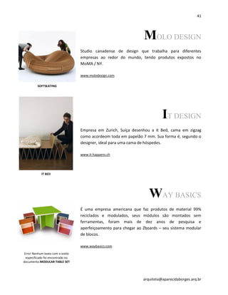 41
arquiteta@aparecidaborges.arq.br
MOLO DESIGN
Studio canadense de design que trabalha para diferentes
empresas ao redor do mundo, tendo produtos expostos no
MoMA / NY.
www.molodesign.com
IT DESIGN
Empresa em Zurich, Suíça desenhou a it Bed, cama em zigzag
como acordeom toda em papelão 7 mm. Sua forma é, segundo o
designer, ideal para uma cama de hóspedes.
www.it-happens.ch
WAY BASICS
É uma empresa americana que faz produtos de material 99%
reciclados e modulados, seus módulos são montados sem
ferramentas, foram mais de dez anos de pesquisa e
aperfeiçoamento para chegar ao Zboards – seu sistema modular
de blocos.
www.waybasics.com
IT BED
SOFTSEATING
Erro! Nenhum texto com o estilo
especificado foi encontrado no
documento.MODULAR TABLE SET
 