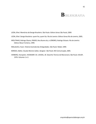 42
arquiteta@aparecidaborges.arq.br
BIBLIOGRAFIA
LEON, Ethel. Memórias do Design Brasileiro. São Paulo: Editora Senac São Paulo, 2009.
LEON, Ethel. Design Brasileiro: quem fez, quem faz. Rio de Janeiro: Editora Senac Rio de Janeiro, 2005.
MOUTINHO, Robrigo Otavio, PRADO, Braz Bueno do, e LONDRES, Rodrigo Octavio. Rio de Janeiro:
Editora Nova Fronteira, 1999.
MALLALIEU, Huon. Historia Ilustrada das Antiguidades. São Paulo: Nobel, 1999.
BORGES, Adélia. Claudia Moreira Salles: designer. São Paulo: BEI Comunicação, 2005.
HERBERG, Hanspeter, HEIDKAMP, W. e KEIDEL, W. Desenho Técnico de Marcenaria. São Paulo: EDUSP,
1976. Volumes 1 e 2.
 
