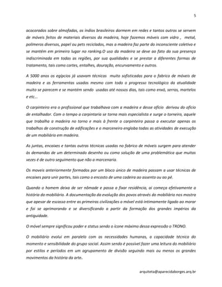 5
arquiteta@aparecidaborges.arq.br
acocorados sobre almofadas, os índios brasileiros dormem em redes e tantos outros se servem
de móveis feitos de materiais diversos da madeira, hoje fazemos móveis com vidro , metal,
polímeros diversos, papel ou pets reciclados, mas a madeira faz parte do inconsciente coletivo e
se mantém em primeiro lugar no ranking.O uso da madeira se deve ao fato da sua presença
indiscriminada em todas as regiões, por sua qualidades e se prestar a diferentes formas de
tratamento, tais como cortes, entalhes, douração, encurvamento e outros.
A 5000 anos os egípcios já usavam técnicas muito sofisticadas para o fabrico de móveis de
madeira e as ferramentas usadas mesmo com todo o progresso tecnológico da atualidade
muito se parecem e se mantém sendo usadas até nossos dias, tais como enxó, serras, martelos
e etc...
O carpinteiro era o profissional que trabalhava com a madeira e desse ofício derivou do ofício
de entalhador. Com o tempo a carpintaria se torna mais especialista e surge o torneiro, aquele
que trabalha a madeira no torno e mais à frente o carpinteiro passa a executar apenas os
trabalhos de construção de edificações e o marceneiro engloba todas as atividades de execução
de um mobiliário em madeira.
As juntas, encaixes e tantas outras técnicas usadas no fabrico de móveis surgem para atender
às demandas de um determinado desenho ou como solução de uma problemática que muitas
vezes é de outro seguimento que não a marcenaria.
Os moveis anteriormente formados por um bloco único de madeira passam a usar técnicas de
encaixes para unir partes, tais como o encosto de uma cadeira ao assento ou ao pé.
Quando o homem deixa de ser nômade e passa a fixar residência, ai começa efetivamente a
história do mobiliário. A documentação da evolução dos povos através do mobiliário nos mostra
que apesar de escasso entre as primeiras civilizações o móvel está intimamente ligado ao morar
e foi se aprimorando e se diversificando a partir da formação dos grandes impérios da
antiguidade.
O móvel sempre significou poder e status sendo o ícone máximo dessa expressão o TRONO.
O mobiliário evolui em paralelo com as necessidades humanas, a capacidade técnica do
momento e sensibilidade do grupo social. Assim sendo é possível fazer uma leitura do mobiliário
por estilos e períodos em um agrupamento de divisão seguindo mais ou menos os grandes
movimentos da história da arte.
 