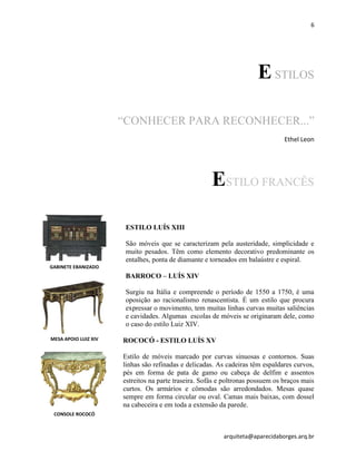 6
arquiteta@aparecidaborges.arq.br
ESTILOS
“CONHECER PARA RECONHECER...”
Ethel Leon
ESTILO FRANCÊS
ESTILO LUÍS XIII
São móveis que se caracterizam pela austeridade, simplicidade e
muito pesados. Têm como elemento decorativo predominante os
entalhes, ponta de diamante e torneados em balaústre e espiral.
BARROCO – LUÍS XIV
Surgiu na Itália e compreende o período de 1550 a 1750, é uma
oposição ao racionalismo renascentista. É um estilo que procura
expressar o movimento, tem muitas linhas curvas muitas saliências
e cavidades. Algumas escolas de móveis se originaram dele, como
o caso do estilo Luiz XIV.
ROCOCÓ - ESTILO LUÍS XV
Estilo de móveis marcado por curvas sinuosas e contornos. Suas
linhas são refinadas e delicadas. As cadeiras têm espaldares curvos,
pés em forma de pata de gamo ou cabeça de delfim e assentos
estreitos na parte traseira. Sofás e poltronas possuem os braços mais
curtos. Os armários e cômodas são arredondados. Mesas quase
sempre em forma circular ou oval. Camas mais baixas, com dossel
na cabeceira e em toda a extensão da parede.
MESA APOIO LUIZ XIV
CONSOLE ROCOCÓ
GABINETE EBANIZADO
 