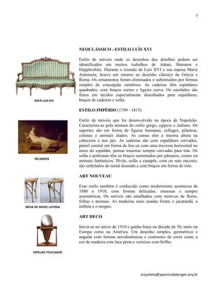 7
arquiteta@aparecidaborges.arq.br
NEOCLÁSSICO - ESTILO LUÍS XVI
Estilo de móveis onde os desenhos dos detalhes podem ser
identificados em muitos trabalhos de Adam, Sheraton e
Hepplewhite. Durante o reinado de Luís XVI e sua esposa Maria
Antonieta, houve um retorno ao desenho clássico da Grécia e
Roma. Os ornamentos foram eliminados e substituídos por formas
simples de concepção simétrica. As cadeiras têm espaldares
quadrados, com braços curtos e ligeira curva. Os estofados são
feitos em tecidos especialmente desenhados para espaldares,
braços de cadeiras e sofás.
ESTILO IMPÉRIO (1799 - 1815)
Estilo de móveis que foi desenvolvido na época de Napoleão.
Caracteriza-se pela mistura do estilo grego, egípcio e italiano. Os
suportes são em forma de figuras humanas, esfinges, pilastras,
colunas e animais alados. As camas têm a mesma altura na
cabeceira e nos pés. As cadeiras são com espaldares curvados,
painel central em forma de lira ou com uma travessa horizontal no
meio do espaldar, pernas traseiras sempre curvadas para trás. Os
sofás e poltronas têm os braços sustentados por pássaros, cisnes ou
animais fantásticos. Divãs, sofás e canapés, com ou sem encosto,
são enfeitados de metal dourado e com braços em forma de rolo.
ART NOUVEAU
Esse estilo também é conhecido como modernismo aconteceu de
1880 a 1910, com formas delicadas, sinuosas e sempre
assimétricas. Os móveis são entalhados com motivos de flores,
folhas e animais. As madeiras mais usadas foram o jacarandá, a
imbúia e o mogno.
ART DECO
Inicia-se no início de 1910 e ganha força na década de 30, tanto na
Europa como na América. Um desenho simples, geométrico e
angular com formas aerodinâmicas e contrastes de cores como a
cor da madeira com laca preta e vernizes com brilho.
SOFÁ LUIS XVI
RECAMIER
MESA DE APOIO LATERAL
ESPELHO TOUCADOR
 