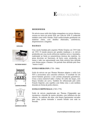 8
arquiteta@aparecidaborges.arq.br
ESTILO ALEMÃO
BIEDERMEIER
Os móveis nesse estilo têm linhas retangulares ou curvas clássicas,
ocorreu no início do século XIX, por volta de 1830. É conhecido
também como estilo Alemão. Eram confeccionados geralmente em
madeiras claras, com detalhes ebanizados, confortáveis,
despretensiosos e elegantes.
BAUHAUS
Uma escola fundada pelo arquiteto Walter Gropius em 1919 indo
até 1933. O mundo passava por grandes mudanças e os móveis
produzidos por essa escola utilizavam matérias novos e inusitados,
explorando ao limite as características técnicas dos matérias. As
peças deveriam ser funcionais, de baixo custo, produzidas em
massa e tudo isso apresentando uma linha artística bem definida
com formas puras e lineares. Um período bem definido pela frase
“menos é mais”.
ESTILO SHERATON (1750 - 1806)
Estilo de móveis em que Thomas Sheraton adaptou o estilo Luís
XVI e acrescentou seus conceitos artísticos. O resultado foi um
móvel bastante gracioso e com corretas proporções geométricas.
Criou a mesa extensível (abre e fecha). Os sofás são largos, com
braços forrados em curva. Também foi influenciado pelo estilo
Francês Imperial, com espelhos com linhas retas e com moldura
dourada em forma de jarrão clássico.
ESTILO CHIPPENDALE (1705-1779)
Estilo de móveis popularizado por Thomas Chippendale que
incorporou o desenho de muitos períodos, com influência da arte
chinesa. As cadeiras são altas, com braços ligeiramente curvados
para cima, pernas torneadas e assento forrado com seda ou
brocado.
PAPELEIRA
POLTRONA WASSILY
CADEIRA DE BRAÇO
CADEIRA DE JANTAR
 