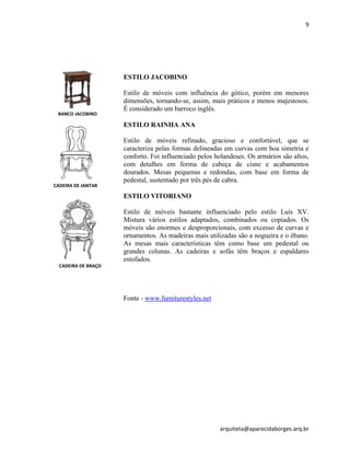 9
arquiteta@aparecidaborges.arq.br
ESTILO JACOBINO
Estilo de móveis com influência do gótico, porém em menores
dimensões, tornando-se, assim, mais práticos e menos majestosos.
É considerado um barroco inglês.
ESTILO RAINHA ANA
Estilo de móveis refinado, gracioso e confortável, que se
caracteriza pelas formas delineadas em curvas com boa simetria e
conforto. Foi influenciado pelos holandeses. Os armários são altos,
com detalhes em forma de cabeça de cisne e acabamentos
dourados. Mesas pequenas e redondas, com base em forma de
pedestal, sustentado por três pés de cabra.
ESTILO VITORIANO
Estilo de móveis bastante influenciado pelo estilo Luís XV.
Mistura vários estilos adaptados, combinados ou copiados. Os
móveis são enormes e desproporcionais, com excesso de curvas e
ornamentos. As madeiras mais utilizadas são a nogueira e o ébano.
As mesas mais características têm como base um pedestal ou
grandes colunas. As cadeiras e sofás têm braços e espaldares
estofados.
Fonte - www.furniturestyles.net
BANCO JACOBINO
CADEIRA DE JANTAR
CADEIRA DE BRAÇO
 
