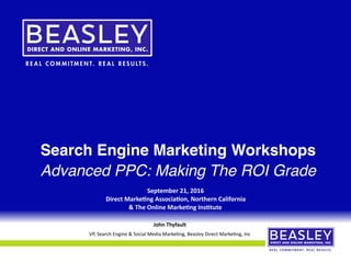Search Engine Marketing Workshops
Advanced PPC: Making The ROI Grade
September	21,	2016	
Direct	Marke4ng	Associa4on,	Northern	California		
&	The	Online	Marke4ng	Ins4tute
1
John	Thyfault	
VP,	Search	Engine	&	Social	Media	Marke5ng,	Beasley	Direct	Marke5ng,	Inc
 