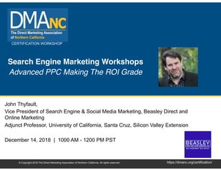 CERTIFICATION WORKSHOP
https://dmanc.org/certification/© Copyright 2018 The Direct Marketing Association of Northern California. All rights reserved.
Search Engine Marketing Workshops
Advanced PPC Making The ROI Grade
John Thyfault,
Vice President of Search Engine & Social Media Marketing, Beasley Direct and
Online Marketing
Adjunct Professor, University of California, Santa Cruz, Silicon Valley Extension
December 14, 2018 | 1000 AM - 1200 PM PST
 