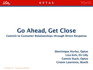 © 2004 Optas, Inc. – Proprietary and Confidential
Go Ahead, Get Close
Commit to Customer Relationships through Direct Response
Dominique Hurley, Optas
Lisa Kirk, Eli Lilly
Connie Stack, Optas
Croom Lawrence, Wyeth
 