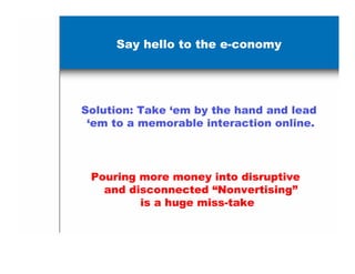 Say hello to the e-conomy




Solution: Take ‘em by the hand and lead
 ‘em to a memorable interaction online.




 Pouring more money into disruptive
   and disconnected “Nonvertising”
         is a huge miss-take
 
