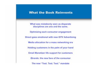 What the Book Reinvents


    What was mistakenly seen as disparate
      disciplines are one and the same.

    Optimizing each consumer engagement

Direct goes emotional with new iDTV Advertising

  Media allocation for a mass networking era

  Holding customers in the palm of your hand

   Email Monetizer life support for customers

    iBrands: the new face of the consumer

      The new “Test. Test. Test.” mandate
 