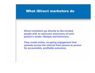 What iDirect marketers do




iDirect marketers go directly to like-minded
people with an awesome awareness of each
person’s needs, lifestyle and behaviors.

They create online, on-going engagement that
spreads across the internet from person to person
for accountable, profitable outcomes.
 