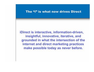 The “i” is what now drives Direct




iDirect is interactive, information-driven,
    insightful, innovative, iterative, and
 grounded in what the intersection of the
  internet and direct marketing practices
   make possible today as never before.
 